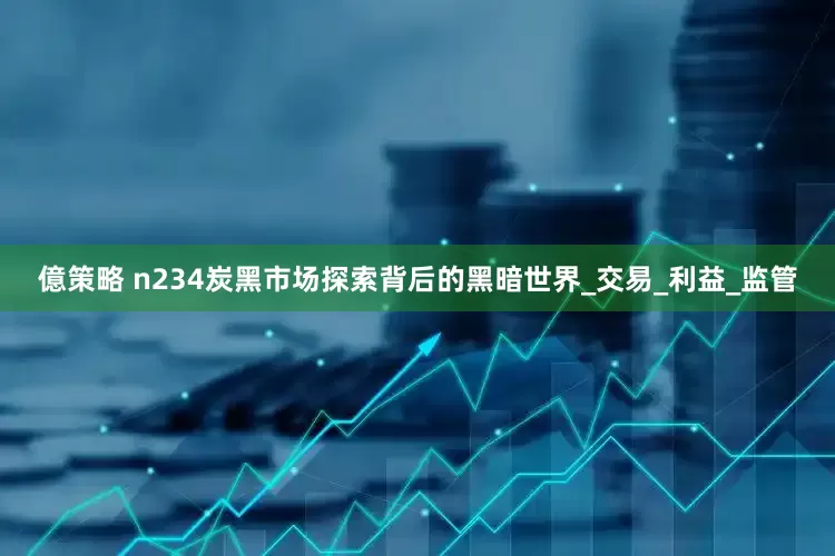 億策略 n234炭黑市场探索背后的黑暗世界_交易_利益_监管