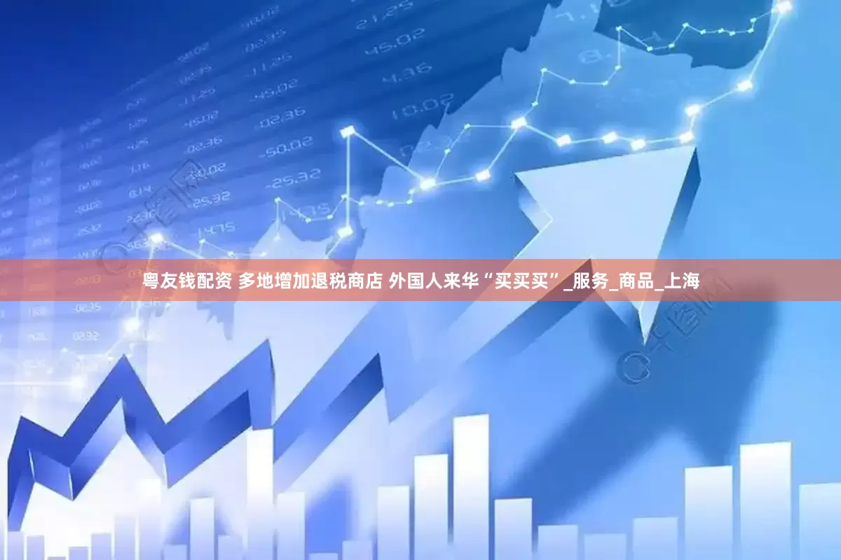 粤友钱配资 多地增加退税商店 外国人来华“买买买”_服务_商品_上海