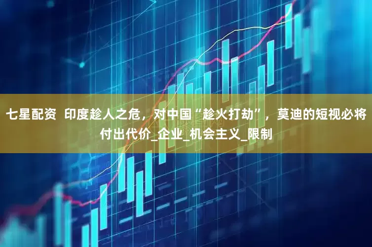 七星配资  印度趁人之危，对中国“趁火打劫”，莫迪的短视必将付出代价_企业_机会主义_限制