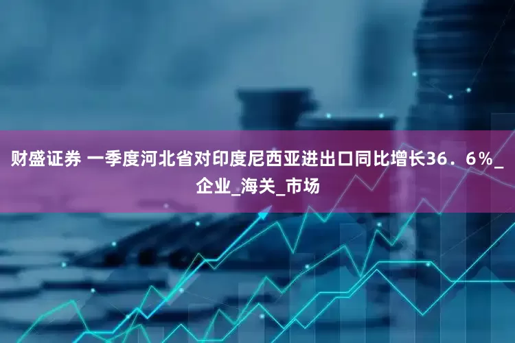 财盛证券 一季度河北省对印度尼西亚进出口同比增长36．6％_企业_海关_市场