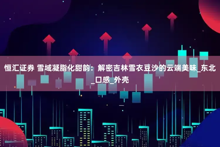 恒汇证券 雪域凝脂化甜韵：解密吉林雪衣豆沙的云端美味_东北_口感_外壳