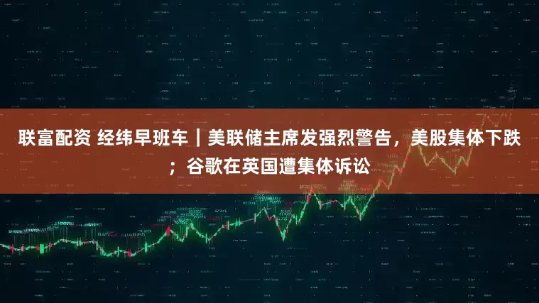 联富配资 经纬早班车｜美联储主席发强烈警告，美股集体下跌；谷歌在英国遭集体诉讼