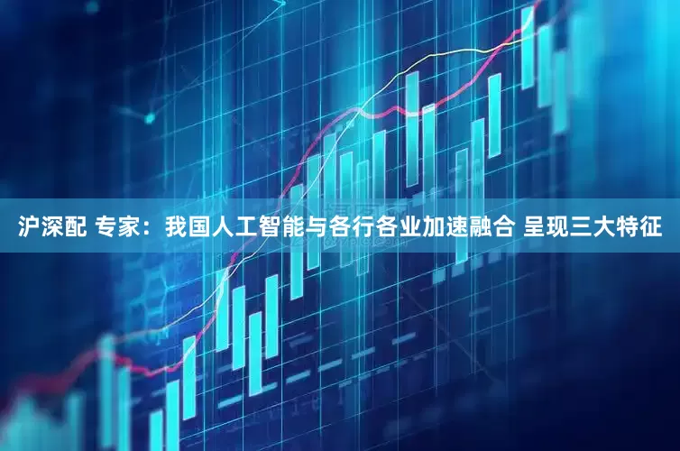 沪深配 专家：我国人工智能与各行各业加速融合 呈现三大特征