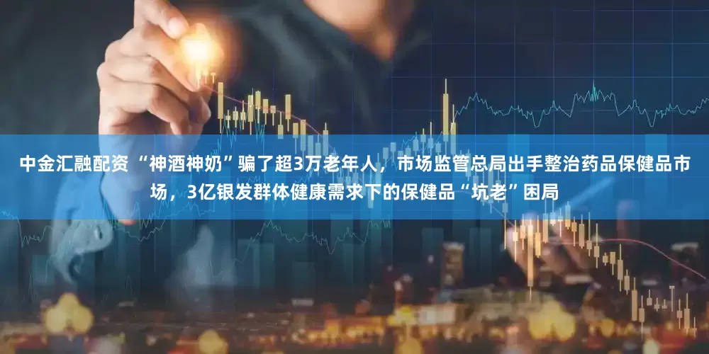 中金汇融配资 “神酒神奶”骗了超3万老年人，市场监管总局出手整治药品保健品市场，3亿银发群体健康需求下的保健品“坑老”困局