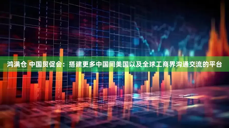 鸿满仓 中国贸促会：搭建更多中国同美国以及全球工商界沟通交流的平台
