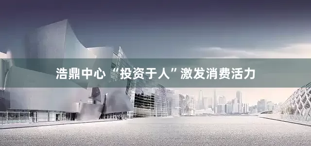 浩鼎中心 “投资于人”激发消费活力