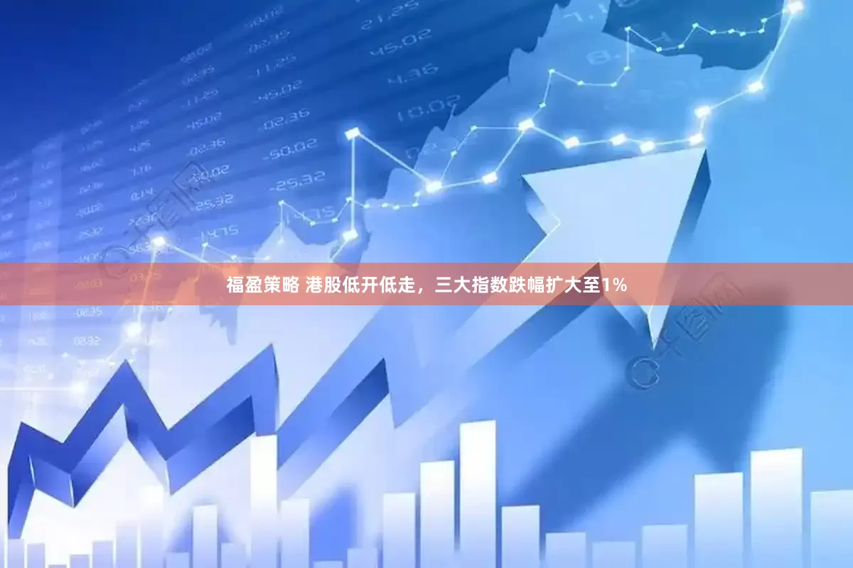 福盈策略 港股低开低走，三大指数跌幅扩大至1%