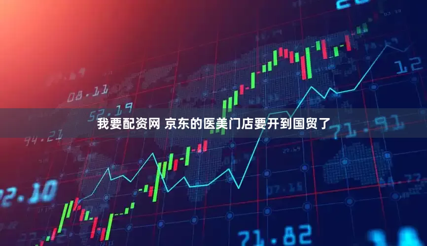 我要配资网 京东的医美门店要开到国贸了