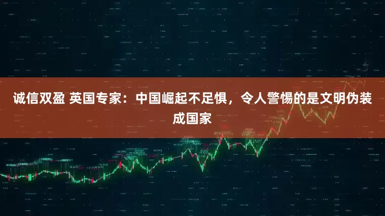 诚信双盈 英国专家：中国崛起不足惧，令人警惕的是文明伪装成国家