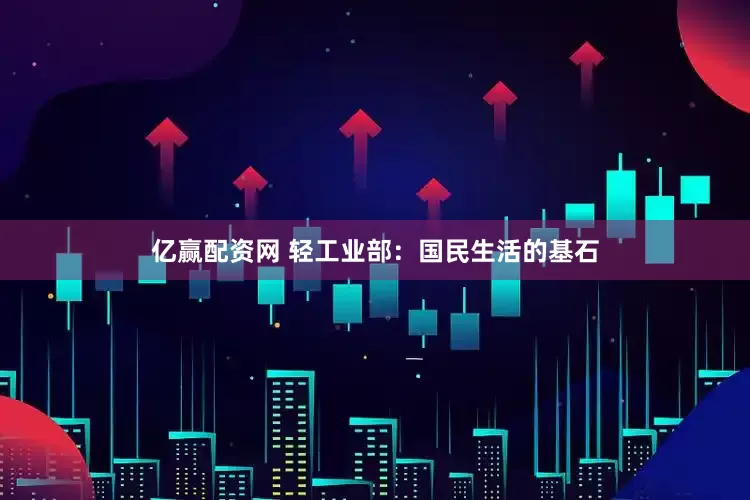 亿赢配资网 轻工业部：国民生活的基石