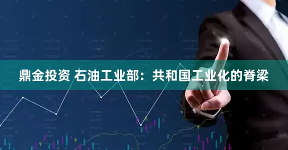 鼎金投资 石油工业部：共和国工业化的脊梁