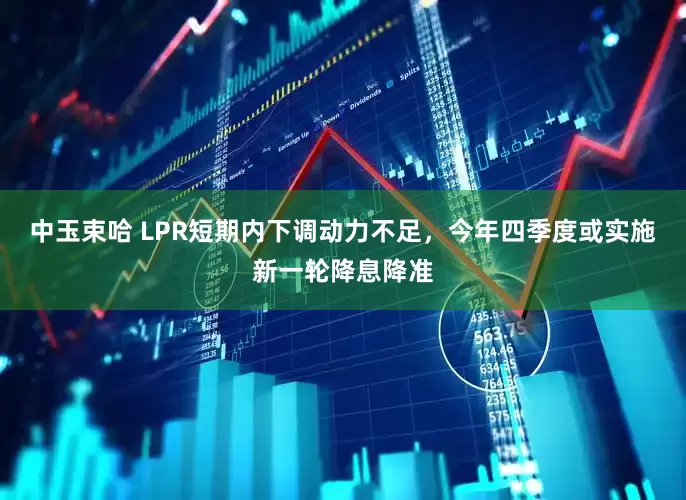 中玉束哈 LPR短期内下调动力不足，今年四季度或实施新一轮降息降准