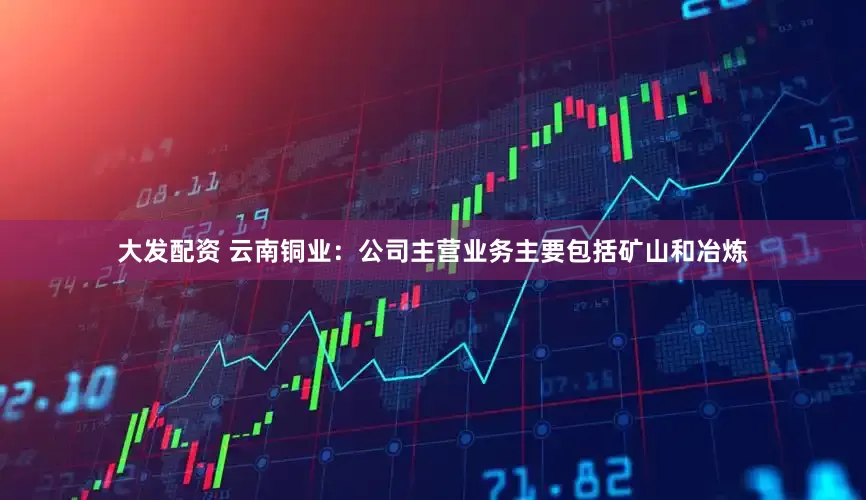 大发配资 云南铜业：公司主营业务主要包括矿山和冶炼